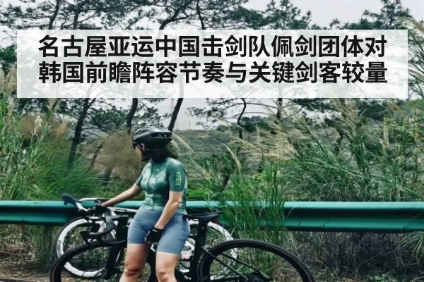 名古屋亚运中国击剑队佩剑团体对韩国前瞻阵容节奏与关键剑客较量 - www.c7c7.app